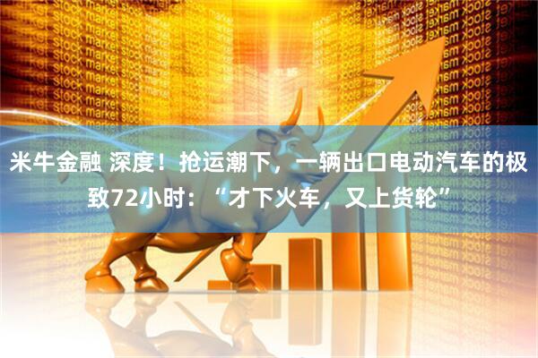 米牛金融 深度！抢运潮下，一辆出口电动汽车的极致72小时：“才下火车，又上货轮”