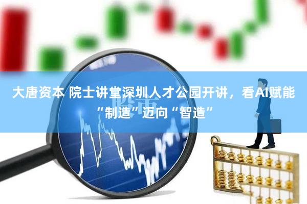 大唐资本 院士讲堂深圳人才公园开讲，看AI赋能“制造”迈向“智造”