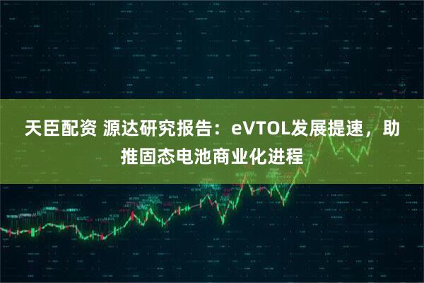 天臣配资 源达研究报告：eVTOL发展提速，助推固态电池商业化进程