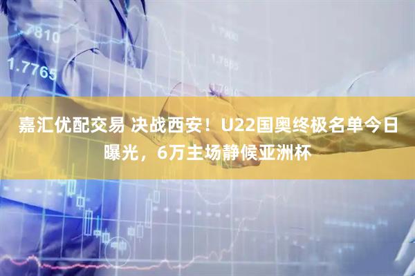 嘉汇优配交易 决战西安！U22国奥终极名单今日曝光，6万主场静候亚洲杯