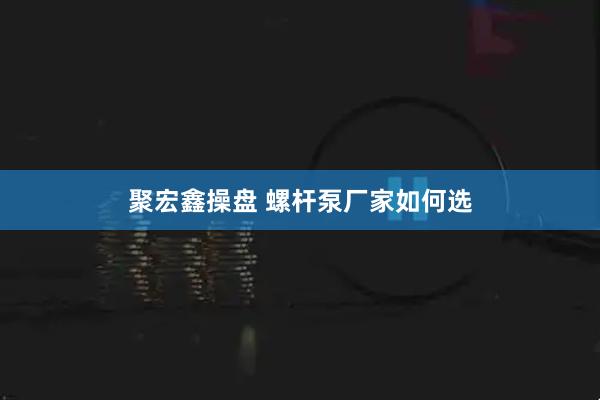聚宏鑫操盘 螺杆泵厂家如何选
