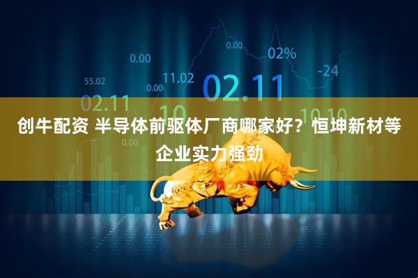 创牛配资 半导体前驱体厂商哪家好？恒坤新材等企业实力强劲