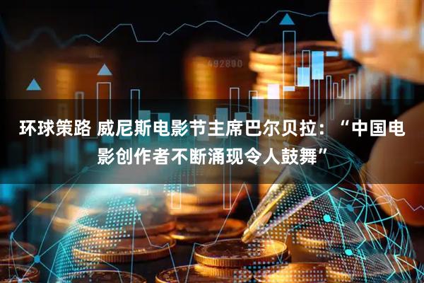 环球策路 威尼斯电影节主席巴尔贝拉：“中国电影创作者不断涌现令人鼓舞”