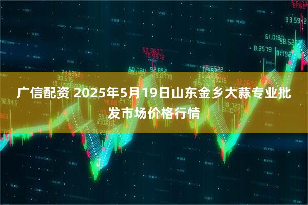 广信配资 2025年5月19日山东金乡大蒜专业批发市场价格行情