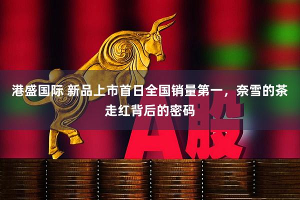 港盛国际 新品上市首日全国销量第一，奈雪的茶走红背后的密码