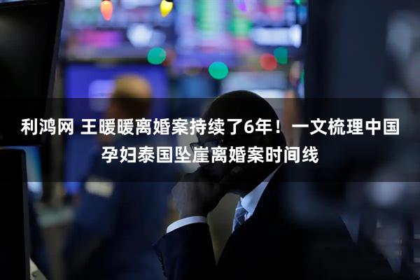 利鸿网 王暖暖离婚案持续了6年！一文梳理中国孕妇泰国坠崖离婚案时间线