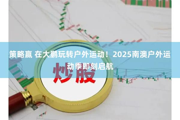 策略赢 在大鹏玩转户外运动！2025南澳户外运动季即刻启航