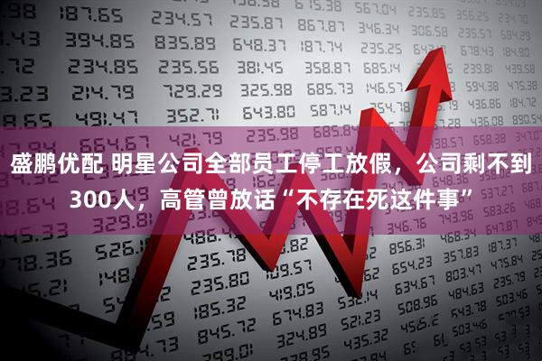 盛鹏优配 明星公司全部员工停工放假，公司剩不到300人，高管曾放话“不存在死这件事”