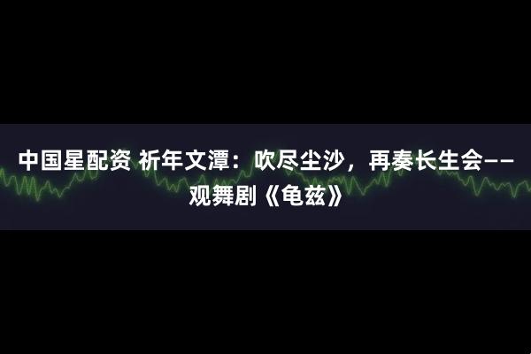 中国星配资 祈年文潭：吹尽尘沙，再奏长生会——观舞剧《龟兹》