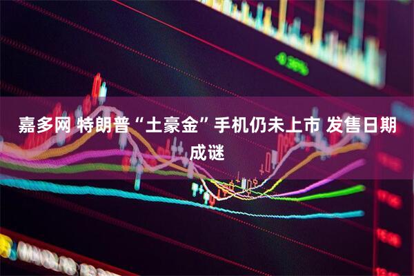 嘉多网 特朗普“土豪金”手机仍未上市 发售日期成谜
